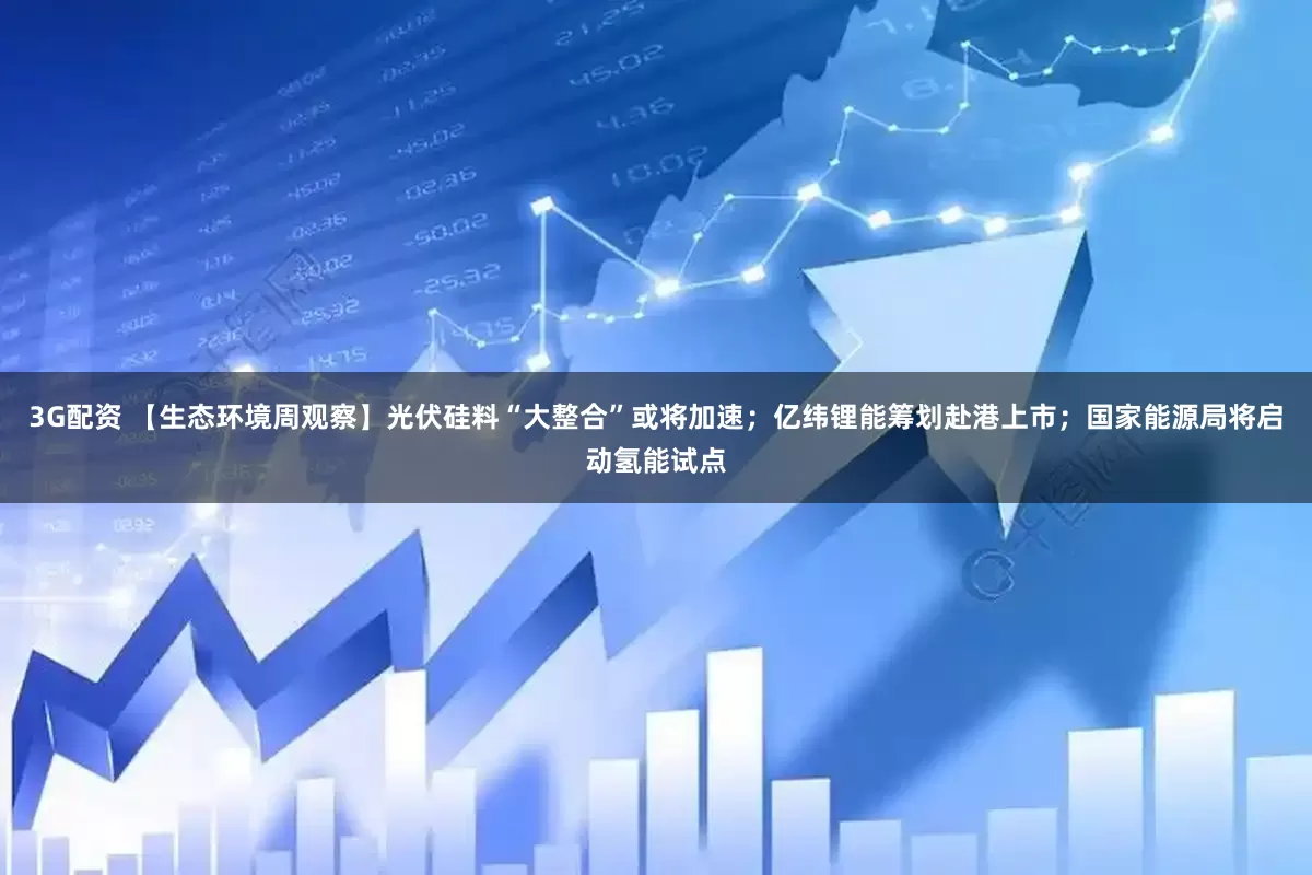 3G配资 【生态环境周观察】光伏硅料“大整合”或将加速；亿纬锂能筹划赴港上市；国家能源局将启动氢能试点