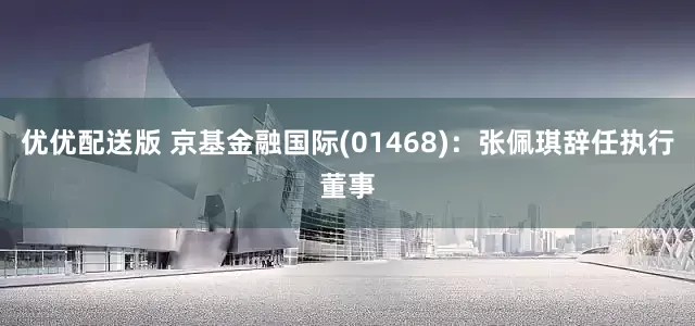 优优配送版 京基金融国际(01468)：张佩琪辞任执行董事