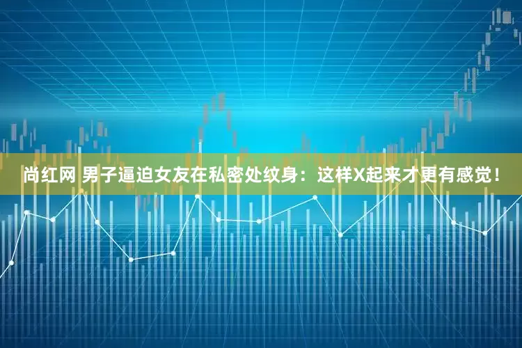 尚红网 男子逼迫女友在私密处纹身：这样X起来才更有感觉！