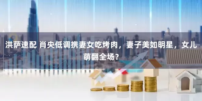 洪萨速配 肖央低调携妻女吃烤肉，妻子美如明星，女儿萌翻全场？