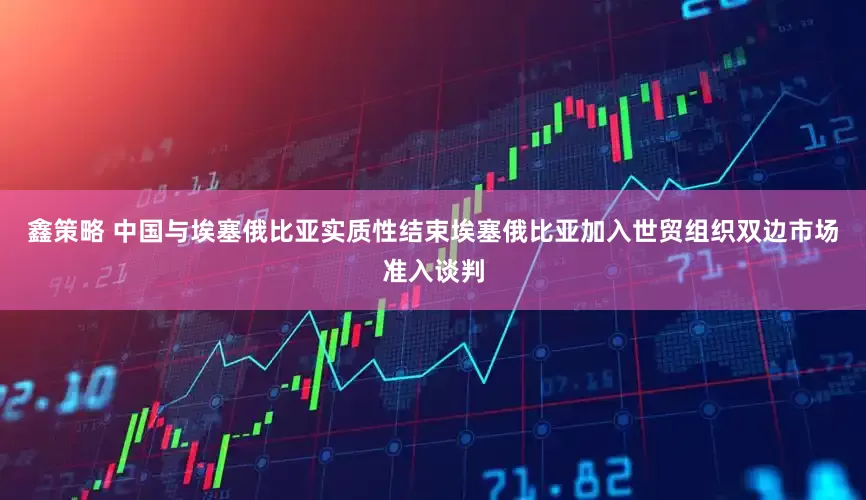 鑫策略 中国与埃塞俄比亚实质性结束埃塞俄比亚加入世贸组织双边市场准入谈判