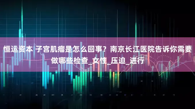 恒运资本 子宫肌瘤是怎么回事？南京长江医院告诉你需要做哪些检查_女性_压迫_进行