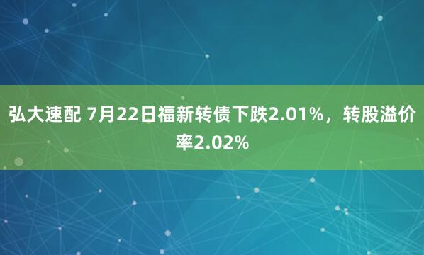 弘大速配 7月22日福新转债下跌2.01%，转股溢价率2.02%