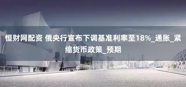 恒财网配资 俄央行宣布下调基准利率至18%_通胀_紧缩货币政策_预期