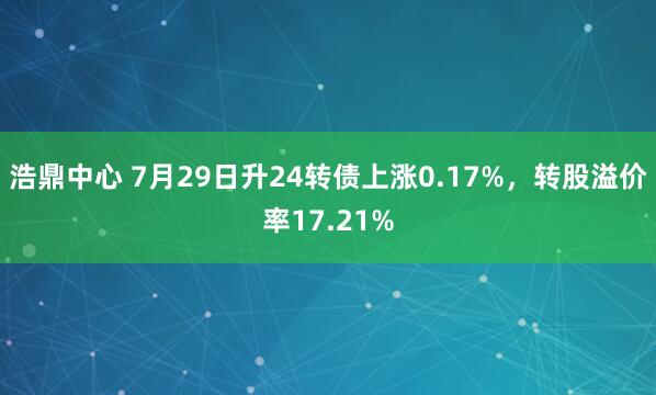浩鼎中心 7月29日升24转债上涨0.17%，转股溢价率17.21%