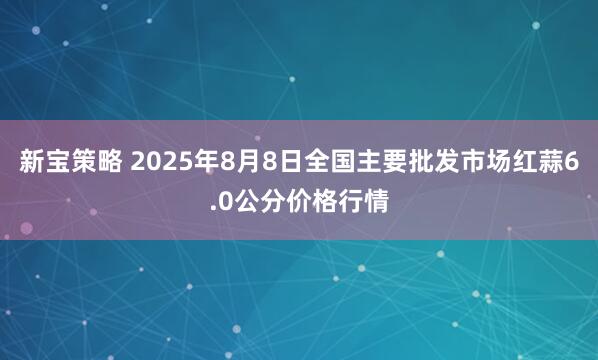 新宝策略 2025年8月8日全国主要批发市场红蒜6.0公分价格行情