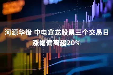河源华锋 中电鑫龙股票三个交易日涨幅偏离超20%