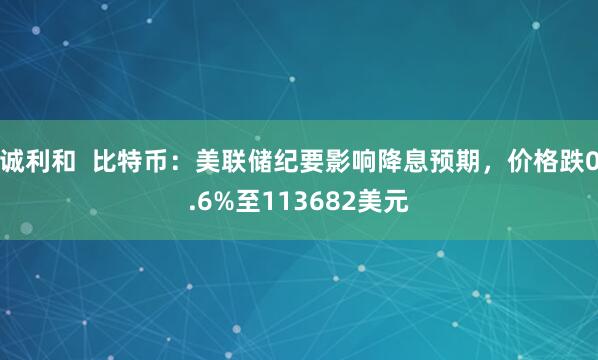 诚利和  比特币：美联储纪要影响降息预期，价格跌0.6%至113682美元