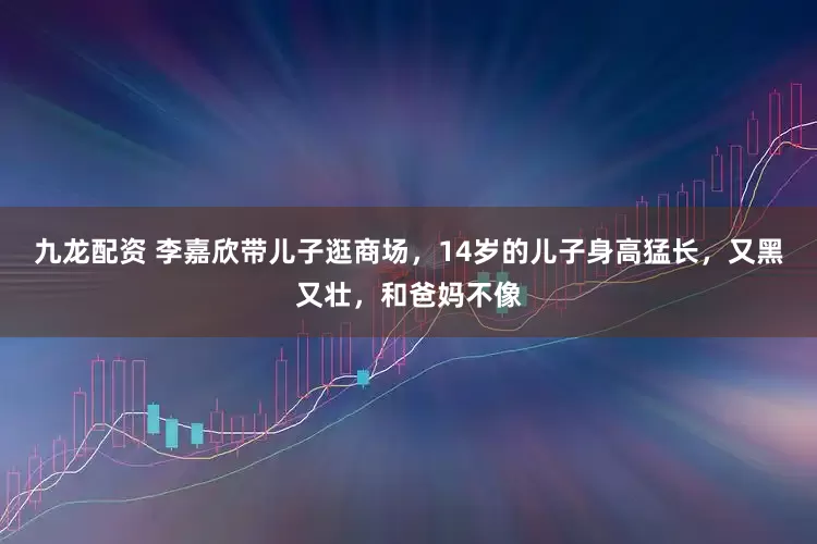 九龙配资 李嘉欣带儿子逛商场，14岁的儿子身高猛长，又黑又壮，和爸妈不像