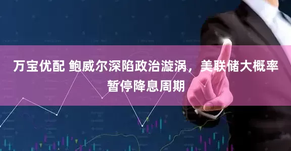 万宝优配 鲍威尔深陷政治漩涡，美联储大概率暂停降息周期