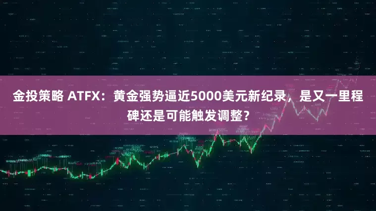 金投策略 ATFX：黄金强势逼近5000美元新纪录，是又一里程碑还是可能触发调整？