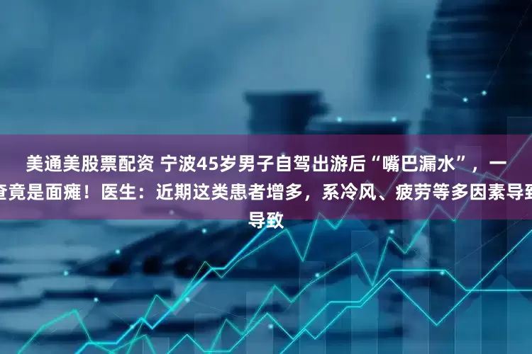 美通美股票配资 宁波45岁男子自驾出游后“嘴巴漏水”，一查竟是面瘫！医生：近期这类患者增多，系冷风、疲劳等多因素导致