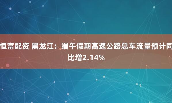恒富配资 黑龙江：端午假期高速公路总车流量预计同比增2.14%