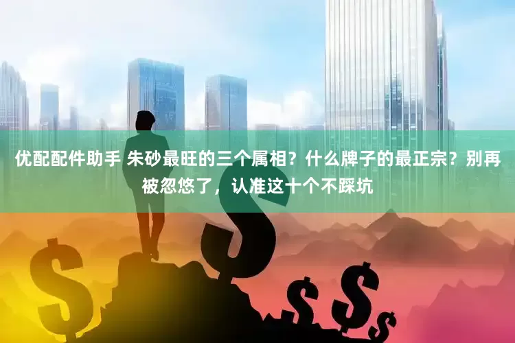 优配配件助手 朱砂最旺的三个属相？什么牌子的最正宗？别再被忽悠了，认准这十个不踩坑