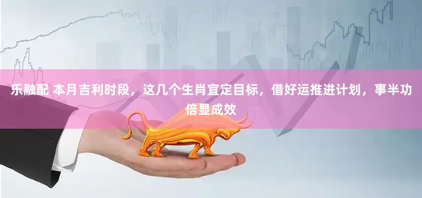 乐融配 本月吉利时段，这几个生肖宜定目标，借好运推进计划，事半功倍显成效